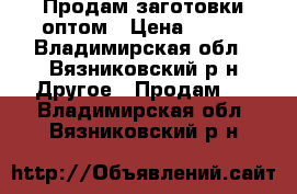 Продам заготовки оптом › Цена ­ 550 - Владимирская обл., Вязниковский р-н Другое » Продам   . Владимирская обл.,Вязниковский р-н